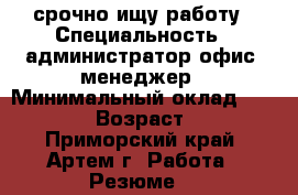 срочно ищу работу › Специальность ­ администратор,офис- менеджер › Минимальный оклад ­ 20 000 › Возраст ­ 32 - Приморский край, Артем г. Работа » Резюме   